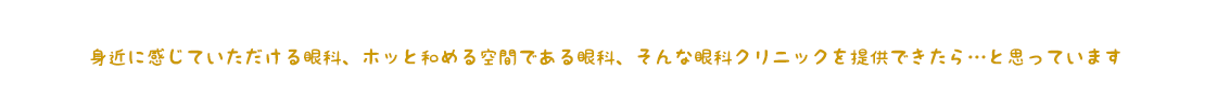 身近に感じていただける眼科、ホッと和める空間である眼科、そんな眼科クリニックを提供できたら…と思っています
